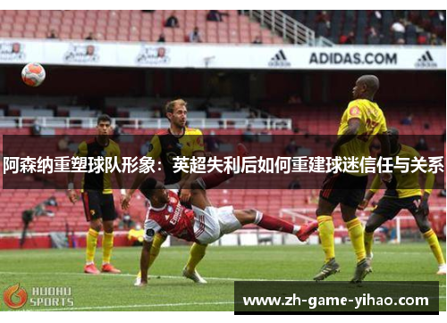 阿森纳重塑球队形象:英超失利后如何重建球迷信任与关系 阿森纳重塑球队形象:英超失利后如何重建球迷信任与关系