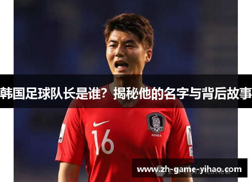 韩国足球队长是谁?揭秘他的名字与背后故事 韩国足球队长是谁?揭秘他的名字与背后故事