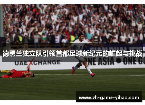 德黑兰独立队引领首都足球新纪元的崛起与挑战 德黑兰独立队引领首都足球新纪元的崛起与挑战