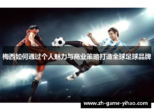 梅西如何通过个人魅力与商业策略打造全球足球品牌 梅西如何通过个人魅力与商业策略打造全球足球品牌