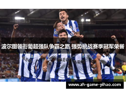 波尔图领衔葡超强队争霸之路 强势挑战赛季冠军荣誉