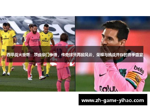 西甲战火重燃:顶级豪门争锋,传奇球员再掀风云,荣耀与挑战并存的赛季盛宴 西甲战火重燃:顶级豪门争锋,传奇球员再掀风云,荣耀与挑战并存的赛季盛宴