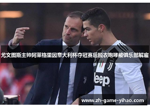 尤文图斯主帅阿莱格里因意大利杯夺冠赛后脱衣咆哮被俱乐部解雇 尤文图斯主帅阿莱格里因意大利杯夺冠赛后脱衣咆哮被俱乐部解雇