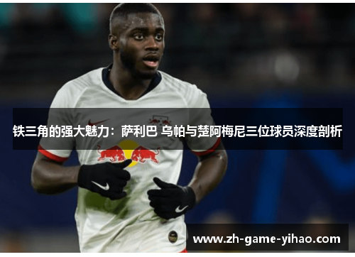 铁三角的强大魅力:萨利巴 乌帕与楚阿梅尼三位球员深度剖析 铁三角的强大魅力:萨利巴 乌帕与楚阿梅尼三位球员深度剖析